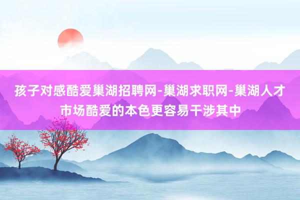 孩子对感酷爱巢湖招聘网-巢湖求职网-巢湖人才市场酷爱的本色更容易干涉其中