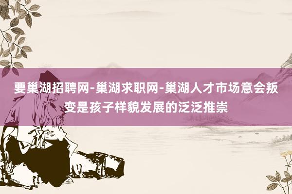 要巢湖招聘网-巢湖求职网-巢湖人才市场意会叛变是孩子样貌发展的泛泛推崇