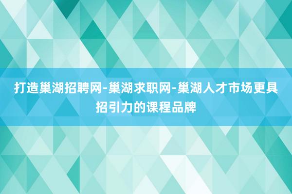 打造巢湖招聘网-巢湖求职网-巢湖人才市场更具招引力的课程品牌